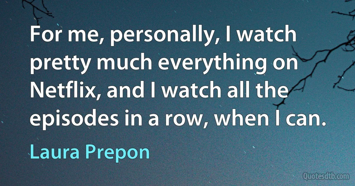 For me, personally, I watch pretty much everything on Netflix, and I watch all the episodes in a row, when I can. (Laura Prepon)