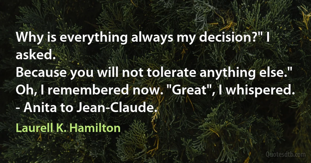 Why is everything always my decision?" I asked.
Because you will not tolerate anything else."
Oh, I remembered now. "Great", I whispered.
- Anita to Jean-Claude. (Laurell K. Hamilton)