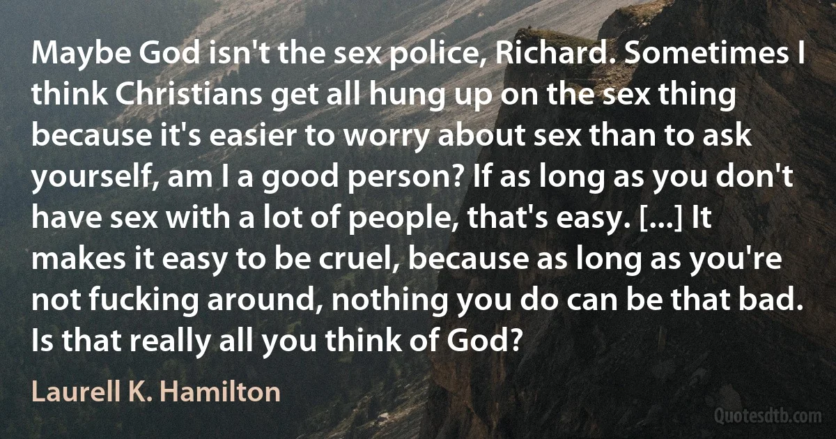 Maybe God isn't the sex police, Richard. Sometimes I think Christians get all hung up on the sex thing because it's easier to worry about sex than to ask yourself, am I a good person? If as long as you don't have sex with a lot of people, that's easy. [...] It makes it easy to be cruel, because as long as you're not fucking around, nothing you do can be that bad. Is that really all you think of God? (Laurell K. Hamilton)