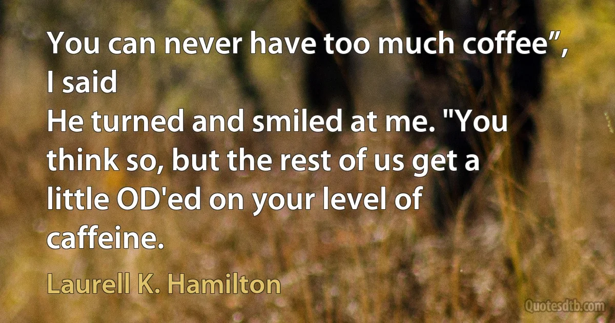 You can never have too much coffee”, I said
He turned and smiled at me. "You think so, but the rest of us get a little OD'ed on your level of caffeine. (Laurell K. Hamilton)