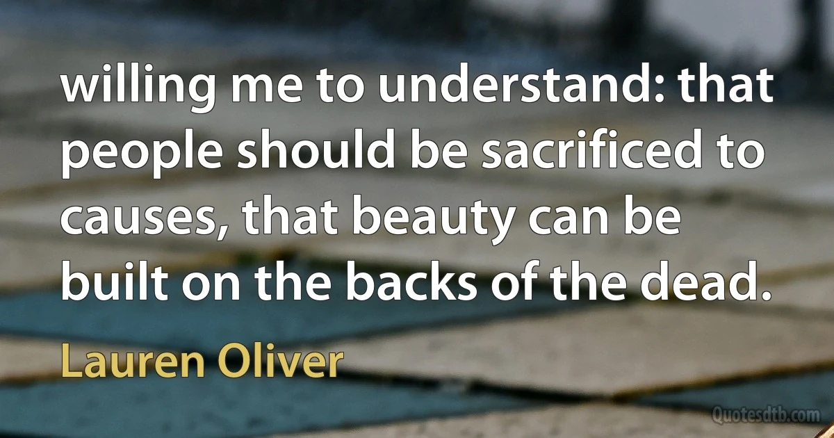 willing me to understand: that people should be sacrificed to causes, that beauty can be built on the backs of the dead. (Lauren Oliver)