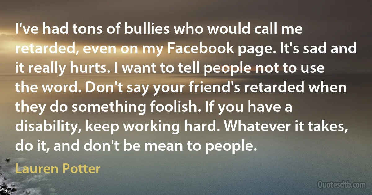 I've had tons of bullies who would call me retarded, even on my Facebook page. It's sad and it really hurts. I want to tell people not to use the word. Don't say your friend's retarded when they do something foolish. If you have a disability, keep working hard. Whatever it takes, do it, and don't be mean to people. (Lauren Potter)