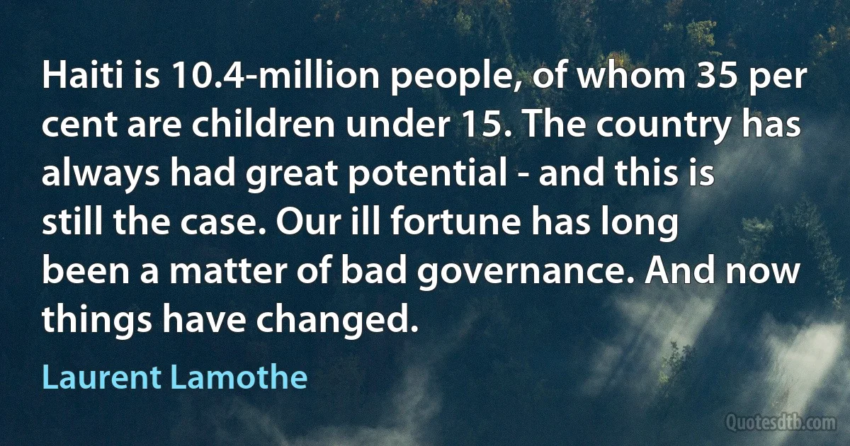 Haiti is 10.4-million people, of whom 35 per cent are children under 15. The country has always had great potential - and this is still the case. Our ill fortune has long been a matter of bad governance. And now things have changed. (Laurent Lamothe)