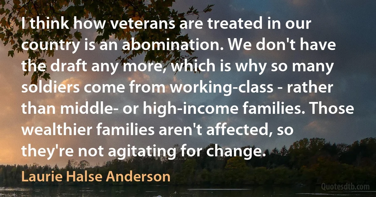 I think how veterans are treated in our country is an abomination. We don't have the draft any more, which is why so many soldiers come from working-class - rather than middle- or high-income families. Those wealthier families aren't affected, so they're not agitating for change. (Laurie Halse Anderson)