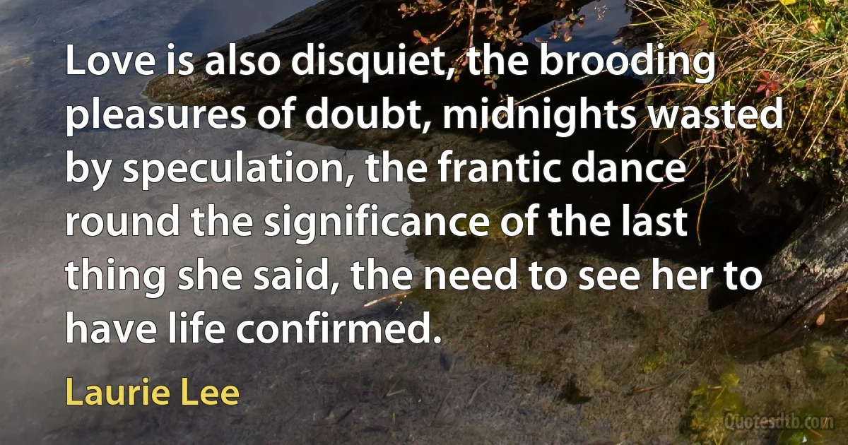 Love is also disquiet, the brooding pleasures of doubt, midnights wasted by speculation, the frantic dance round the significance of the last thing she said, the need to see her to have life confirmed. (Laurie Lee)