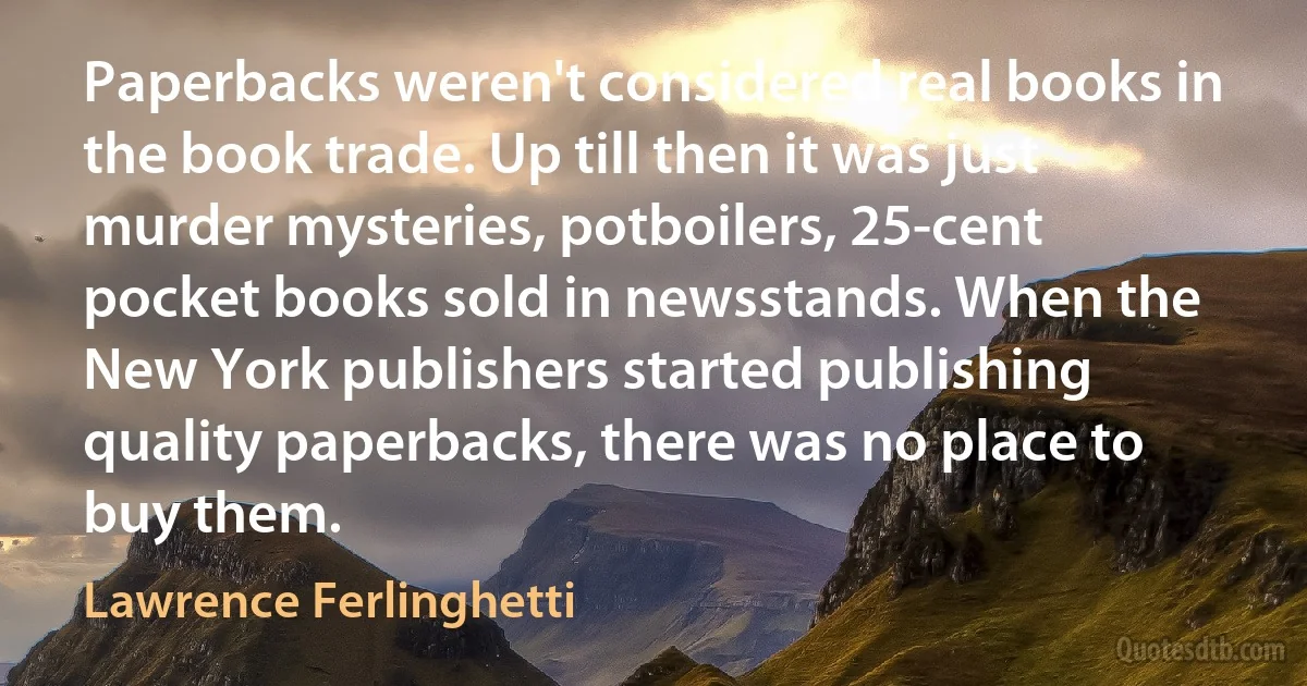 Paperbacks weren't considered real books in the book trade. Up till then it was just murder mysteries, potboilers, 25-cent pocket books sold in newsstands. When the New York publishers started publishing quality paperbacks, there was no place to buy them. (Lawrence Ferlinghetti)