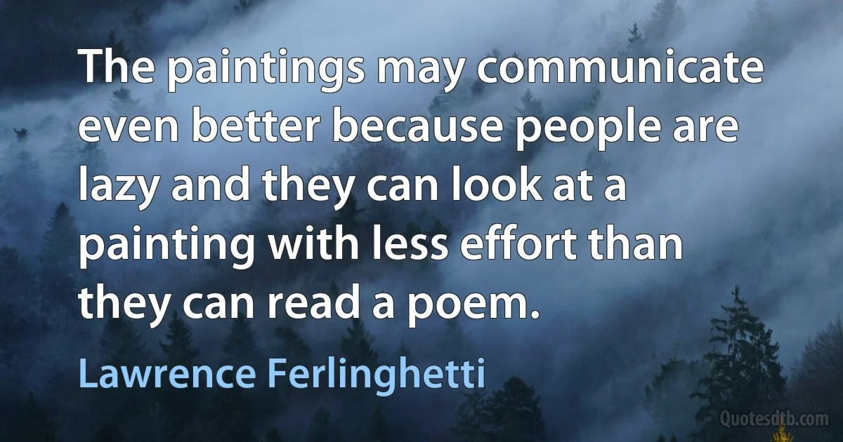 The paintings may communicate even better because people are lazy and they can look at a painting with less effort than they can read a poem. (Lawrence Ferlinghetti)