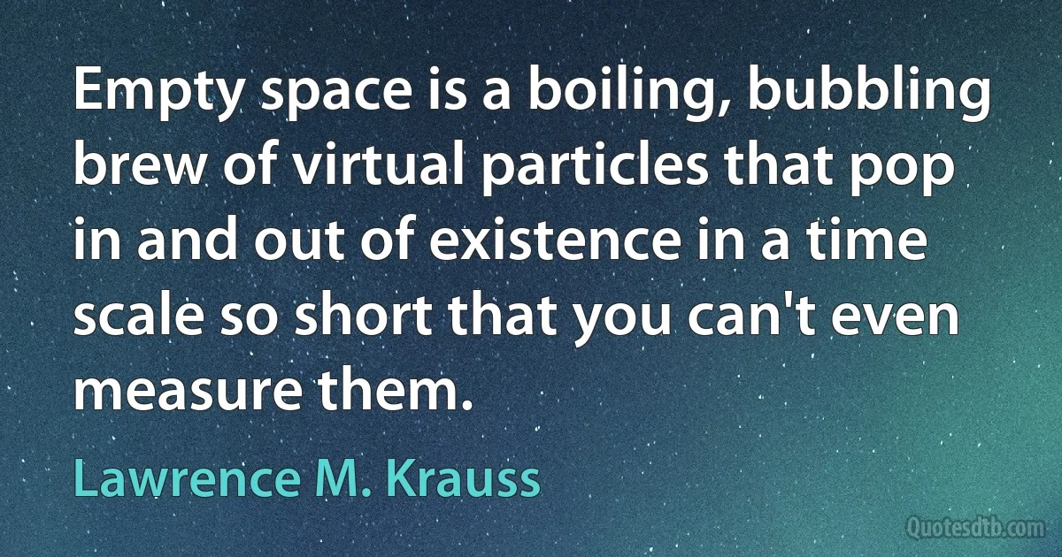 Empty space is a boiling, bubbling brew of virtual particles that pop in and out of existence in a time scale so short that you can't even measure them. (Lawrence M. Krauss)