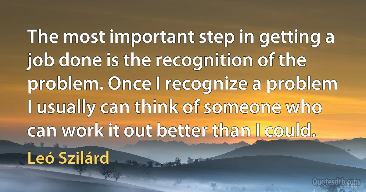 The most important step in getting a job done is the recognition of the problem. Once I recognize a problem I usually can think of someone who can work it out better than I could. (Leó Szilárd)