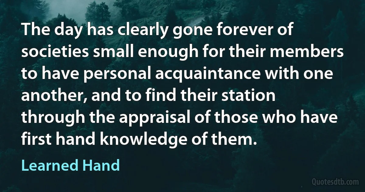 The day has clearly gone forever of societies small enough for their members to have personal acquaintance with one another, and to find their station through the appraisal of those who have first hand knowledge of them. (Learned Hand)