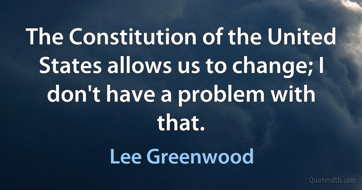 The Constitution of the United States allows us to change; I don't have a problem with that. (Lee Greenwood)