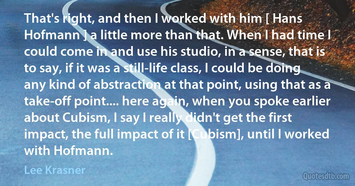 That's right, and then I worked with him [ Hans Hofmann ] a little more than that. When I had time I could come in and use his studio, in a sense, that is to say, if it was a still-life class, I could be doing any kind of abstraction at that point, using that as a take-off point.... here again, when you spoke earlier about Cubism, I say I really didn't get the first impact, the full impact of it [Cubism], until I worked with Hofmann. (Lee Krasner)