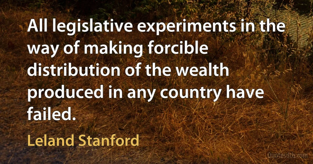 All legislative experiments in the way of making forcible distribution of the wealth produced in any country have failed. (Leland Stanford)