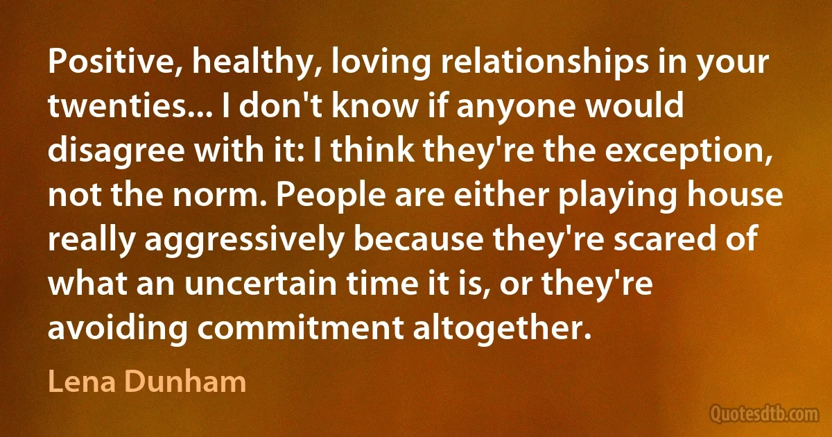 Positive, healthy, loving relationships in your twenties... I don't know if anyone would disagree with it: I think they're the exception, not the norm. People are either playing house really aggressively because they're scared of what an uncertain time it is, or they're avoiding commitment altogether. (Lena Dunham)