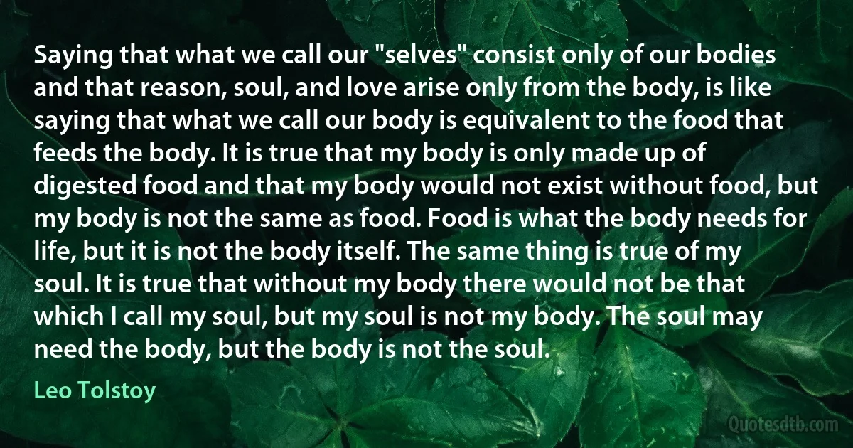 Saying that what we call our "selves" consist only of our bodies and that reason, soul, and love arise only from the body, is like saying that what we call our body is equivalent to the food that feeds the body. It is true that my body is only made up of digested food and that my body would not exist without food, but my body is not the same as food. Food is what the body needs for life, but it is not the body itself. The same thing is true of my soul. It is true that without my body there would not be that which I call my soul, but my soul is not my body. The soul may need the body, but the body is not the soul. (Leo Tolstoy)