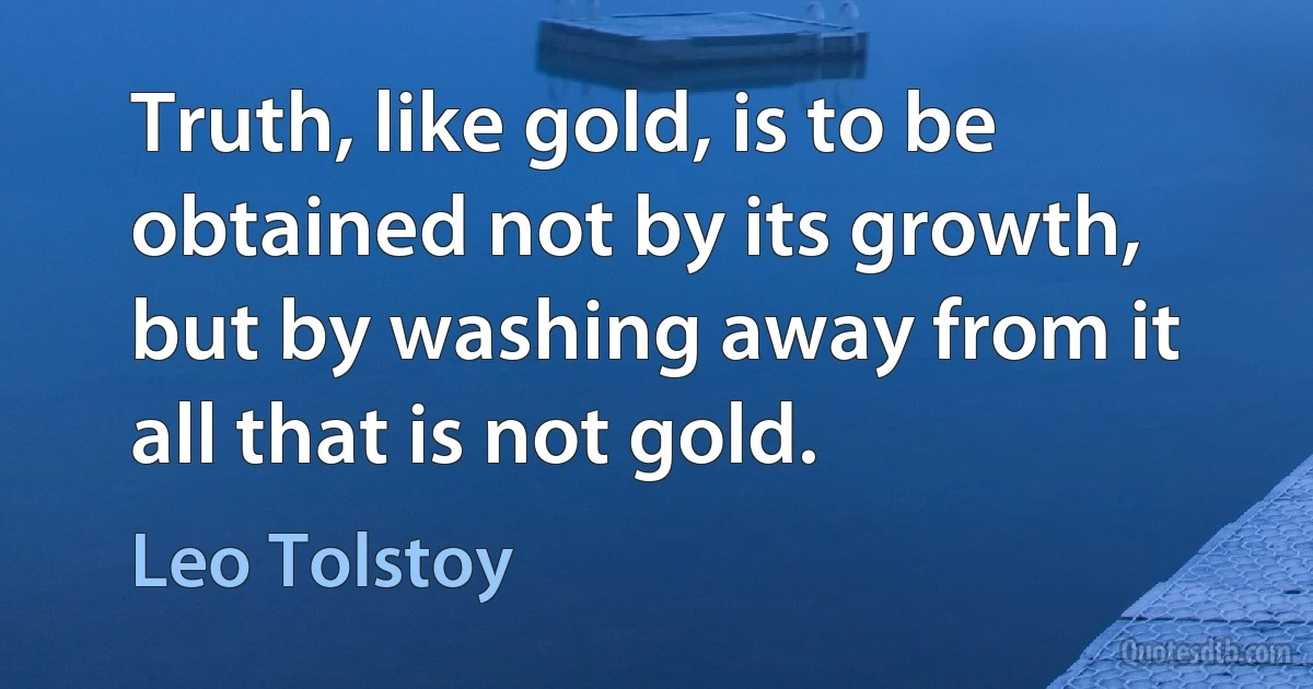 Truth, like gold, is to be obtained not by its growth, but by washing away from it all that is not gold. (Leo Tolstoy)