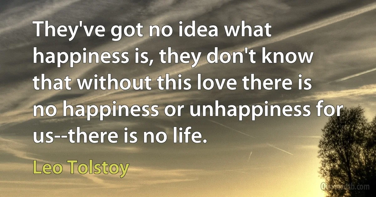 They've got no idea what happiness is, they don't know that without this love there is no happiness or unhappiness for us--there is no life. (Leo Tolstoy)