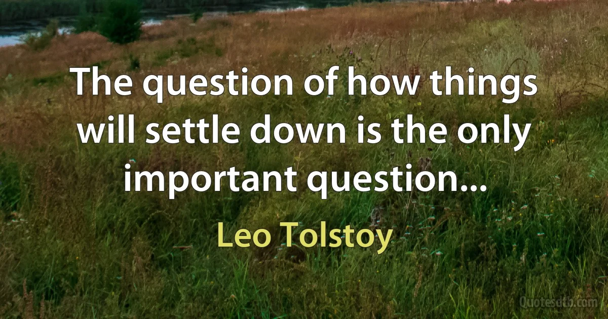 The question of how things will settle down is the only important question... (Leo Tolstoy)