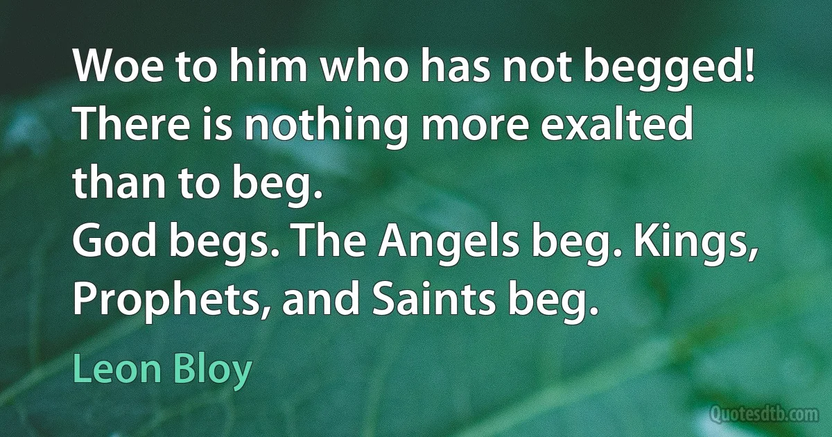 Woe to him who has not begged!
There is nothing more exalted than to beg.
God begs. The Angels beg. Kings, Prophets, and Saints beg. (Leon Bloy)