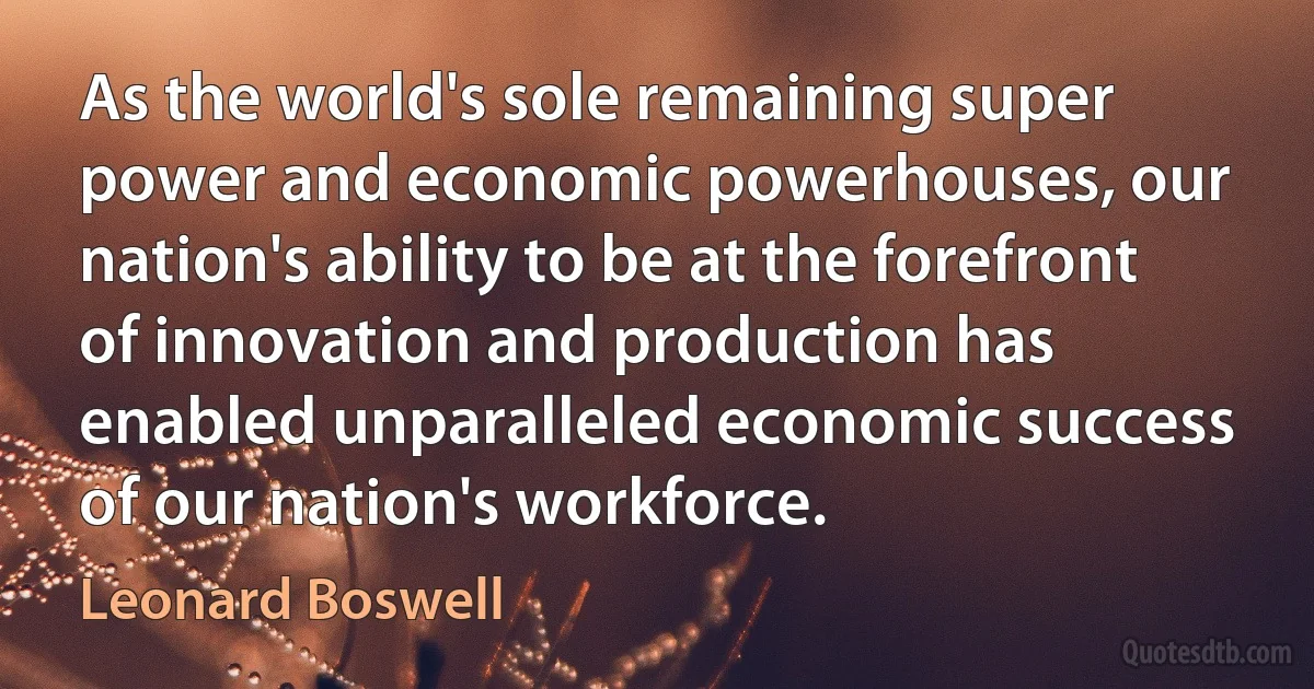 As the world's sole remaining super power and economic powerhouses, our nation's ability to be at the forefront of innovation and production has enabled unparalleled economic success of our nation's workforce. (Leonard Boswell)