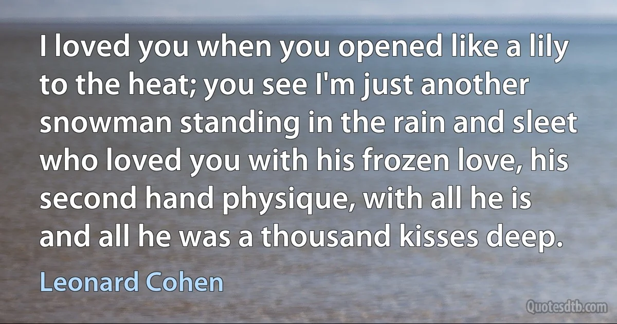 I loved you when you opened like a lily to the heat; you see I'm just another snowman standing in the rain and sleet who loved you with his frozen love, his second hand physique, with all he is and all he was a thousand kisses deep. (Leonard Cohen)