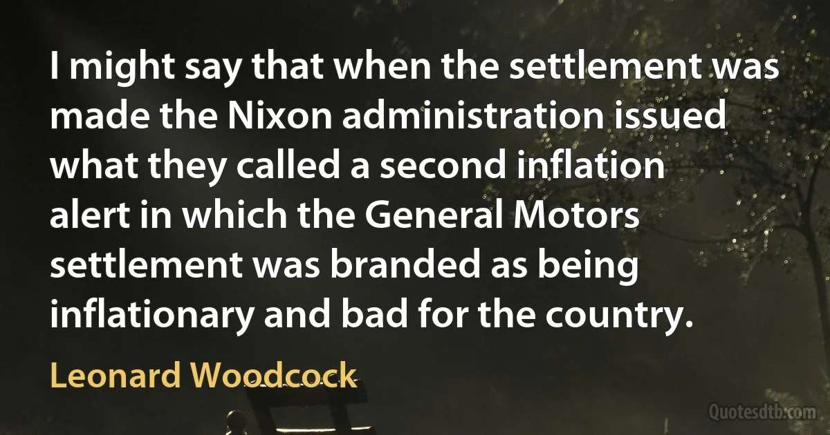 I might say that when the settlement was made the Nixon administration issued what they called a second inflation alert in which the General Motors settlement was branded as being inflationary and bad for the country. (Leonard Woodcock)