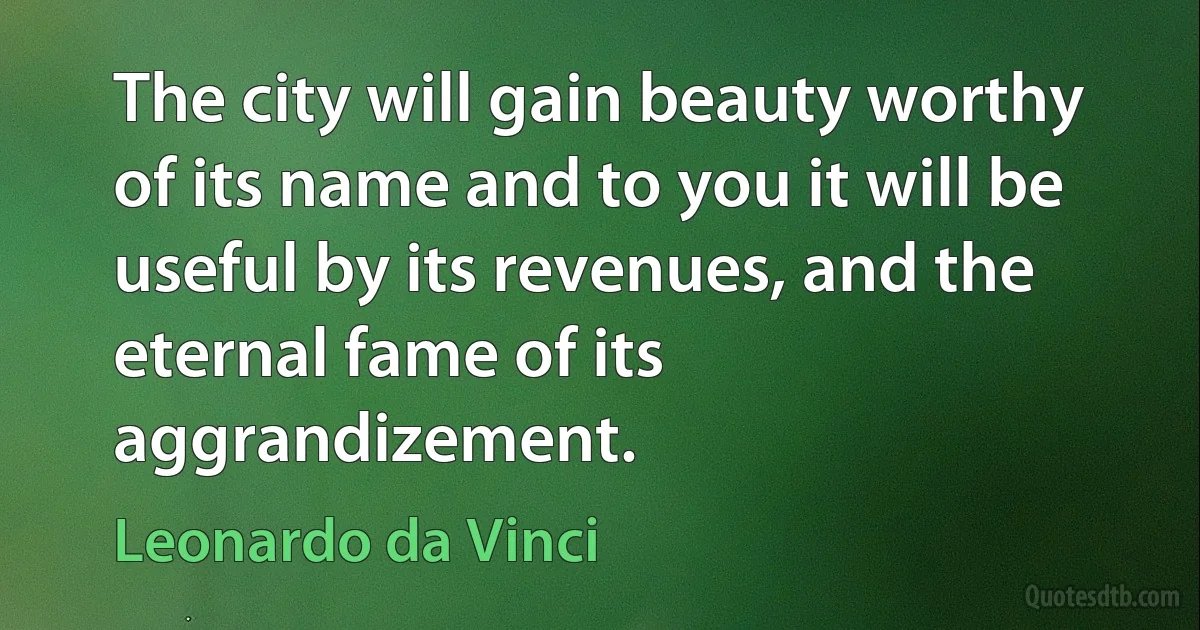 The city will gain beauty worthy of its name and to you it will be useful by its revenues, and the eternal fame of its aggrandizement. (Leonardo da Vinci)