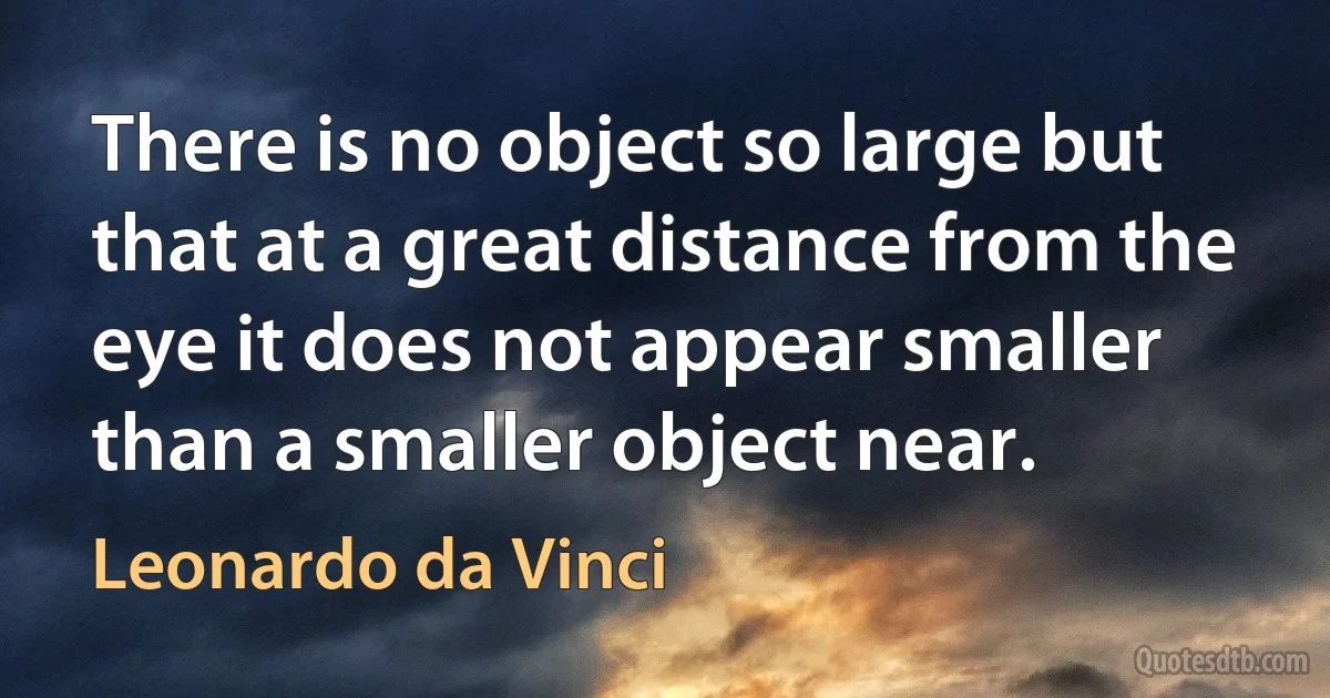 There is no object so large but that at a great distance from the eye it does not appear smaller than a smaller object near. (Leonardo da Vinci)