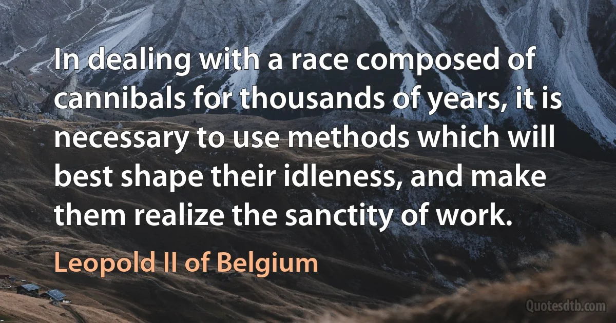 In dealing with a race composed of cannibals for thousands of years, it is necessary to use methods which will best shape their idleness, and make them realize the sanctity of work. (Leopold II of Belgium)