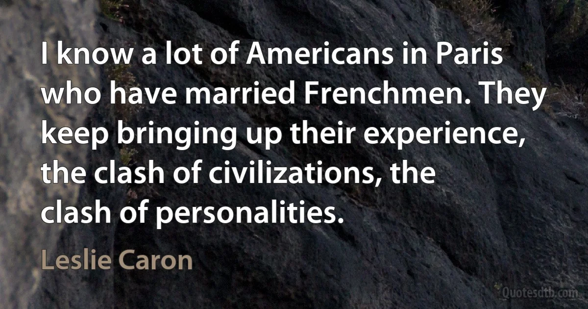 I know a lot of Americans in Paris who have married Frenchmen. They keep bringing up their experience, the clash of civilizations, the clash of personalities. (Leslie Caron)