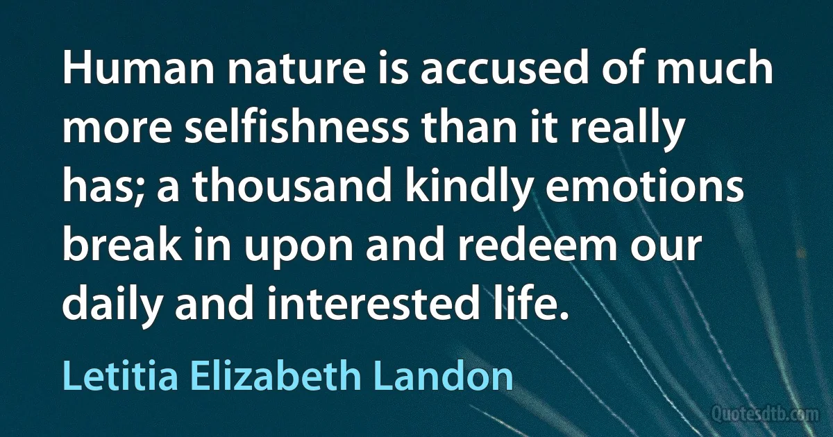 Human nature is accused of much more selfishness than it really has; a thousand kindly emotions break in upon and redeem our daily and interested life. (Letitia Elizabeth Landon)