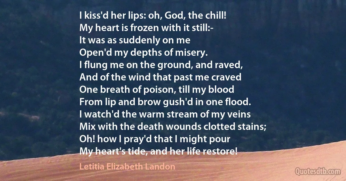 I kiss'd her lips: oh, God, the chill!
My heart is frozen with it still:-
It was as suddenly on me
Open'd my depths of misery.
I flung me on the ground, and raved,
And of the wind that past me craved
One breath of poison, till my blood
From lip and brow gush'd in one flood.
I watch'd the warm stream of my veins
Mix with the death wounds clotted stains;
Oh! how I pray'd that I might pour
My heart's tide, and her life restore! (Letitia Elizabeth Landon)