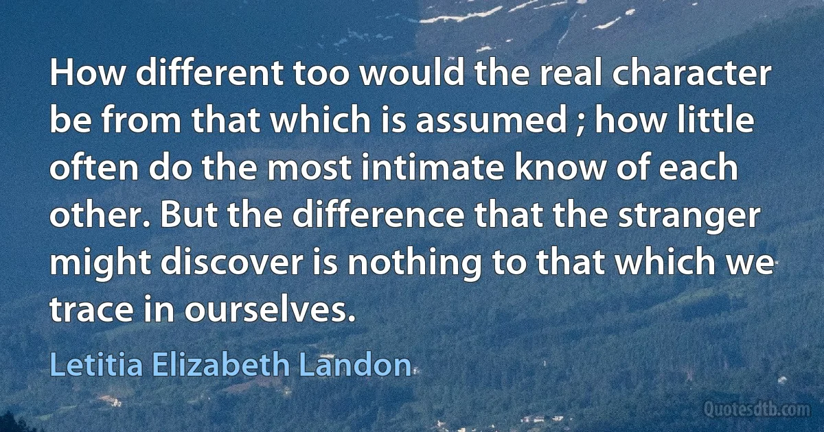 How different too would the real character be from that which is assumed ; how little often do the most intimate know of each other. But the difference that the stranger might discover is nothing to that which we trace in ourselves. (Letitia Elizabeth Landon)