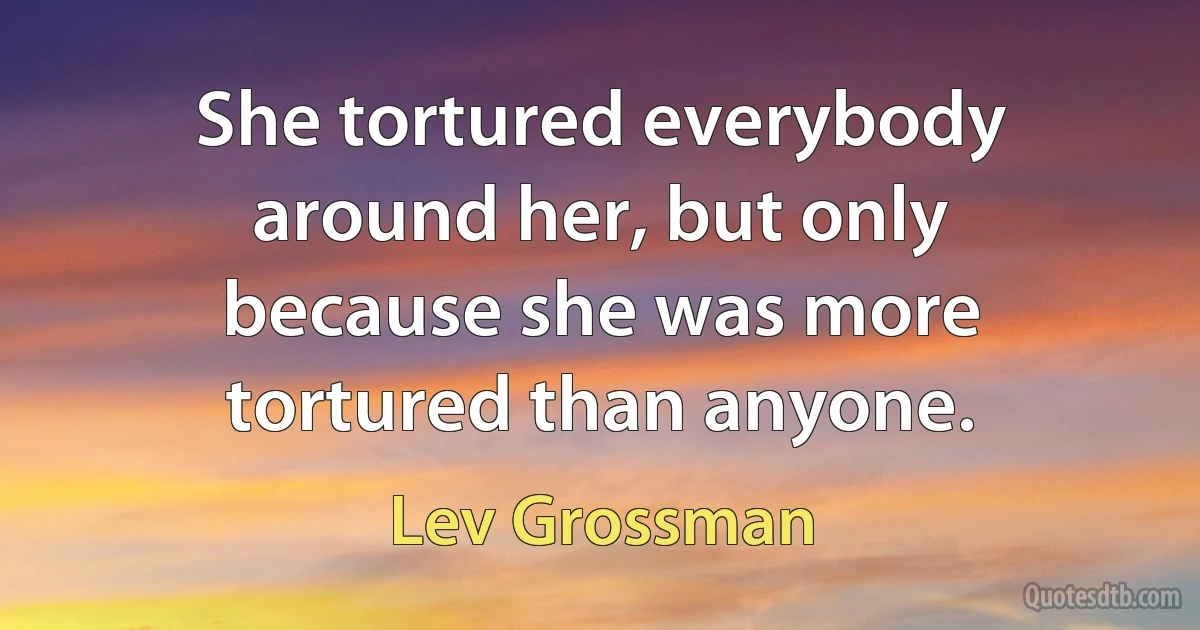 She tortured everybody around her, but only because she was more tortured than anyone. (Lev Grossman)