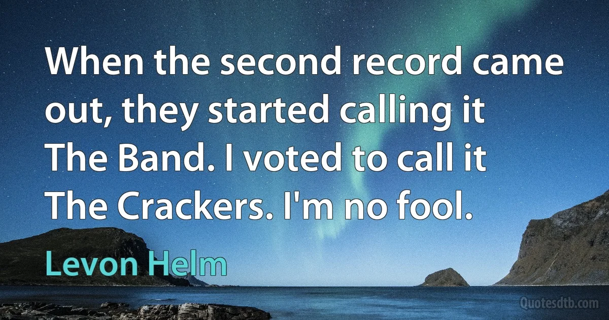 When the second record came out, they started calling it The Band. I voted to call it The Crackers. I'm no fool. (Levon Helm)