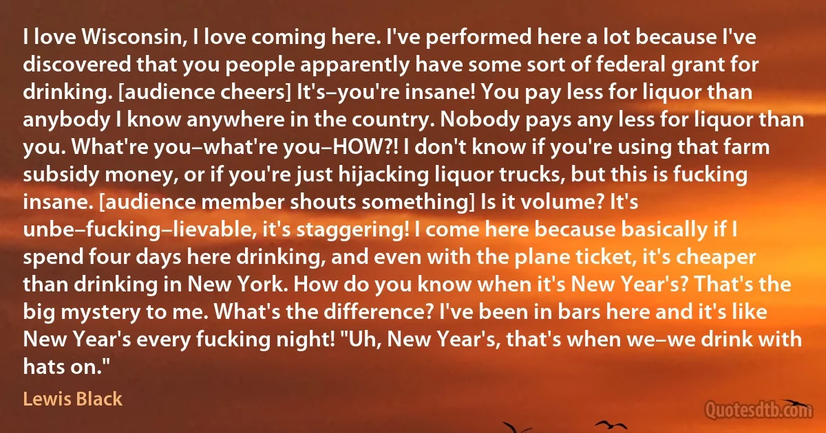 I love Wisconsin, I love coming here. I've performed here a lot because I've discovered that you people apparently have some sort of federal grant for drinking. [audience cheers] It's–you're insane! You pay less for liquor than anybody I know anywhere in the country. Nobody pays any less for liquor than you. What're you–what're you–HOW?! I don't know if you're using that farm subsidy money, or if you're just hijacking liquor trucks, but this is fucking insane. [audience member shouts something] Is it volume? It's unbe–fucking–lievable, it's staggering! I come here because basically if I spend four days here drinking, and even with the plane ticket, it's cheaper than drinking in New York. How do you know when it's New Year's? That's the big mystery to me. What's the difference? I've been in bars here and it's like New Year's every fucking night! "Uh, New Year's, that's when we–we drink with hats on." (Lewis Black)