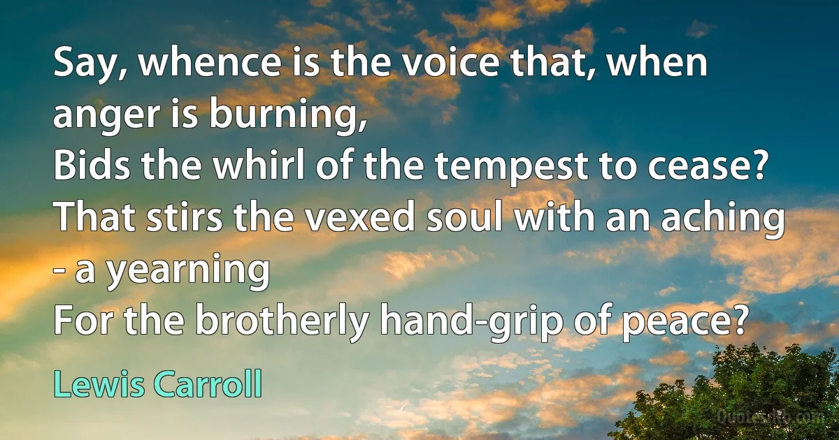 Say, whence is the voice that, when anger is burning,
Bids the whirl of the tempest to cease?
That stirs the vexed soul with an aching - a yearning
For the brotherly hand-grip of peace? (Lewis Carroll)