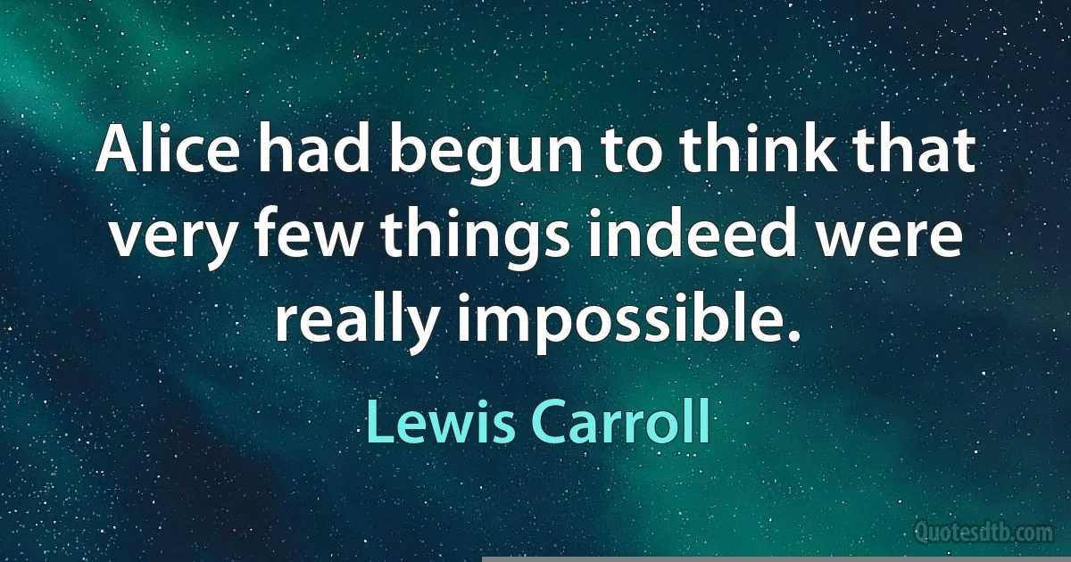 Alice had begun to think that very few things indeed were really impossible. (Lewis Carroll)