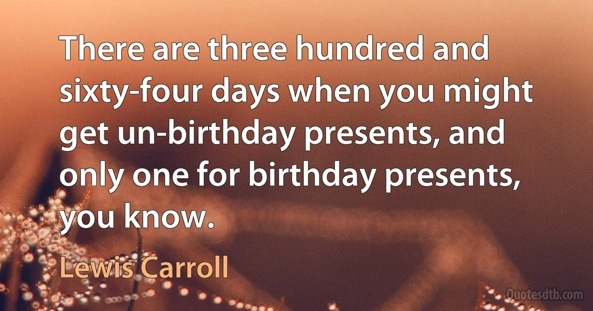 There are three hundred and sixty-four days when you might get un-birthday presents, and only one for birthday presents, you know. (Lewis Carroll)