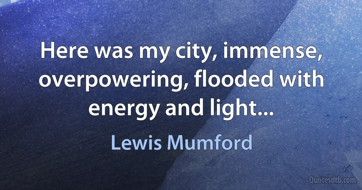 Here was my city, immense, overpowering, flooded with energy and light... (Lewis Mumford)