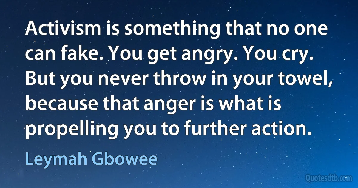 Activism is something that no one can fake. You get angry. You cry. But you never throw in your towel, because that anger is what is propelling you to further action. (Leymah Gbowee)