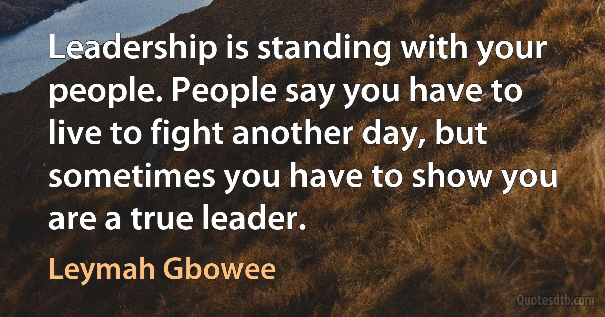 Leadership is standing with your people. People say you have to live to fight another day, but sometimes you have to show you are a true leader. (Leymah Gbowee)