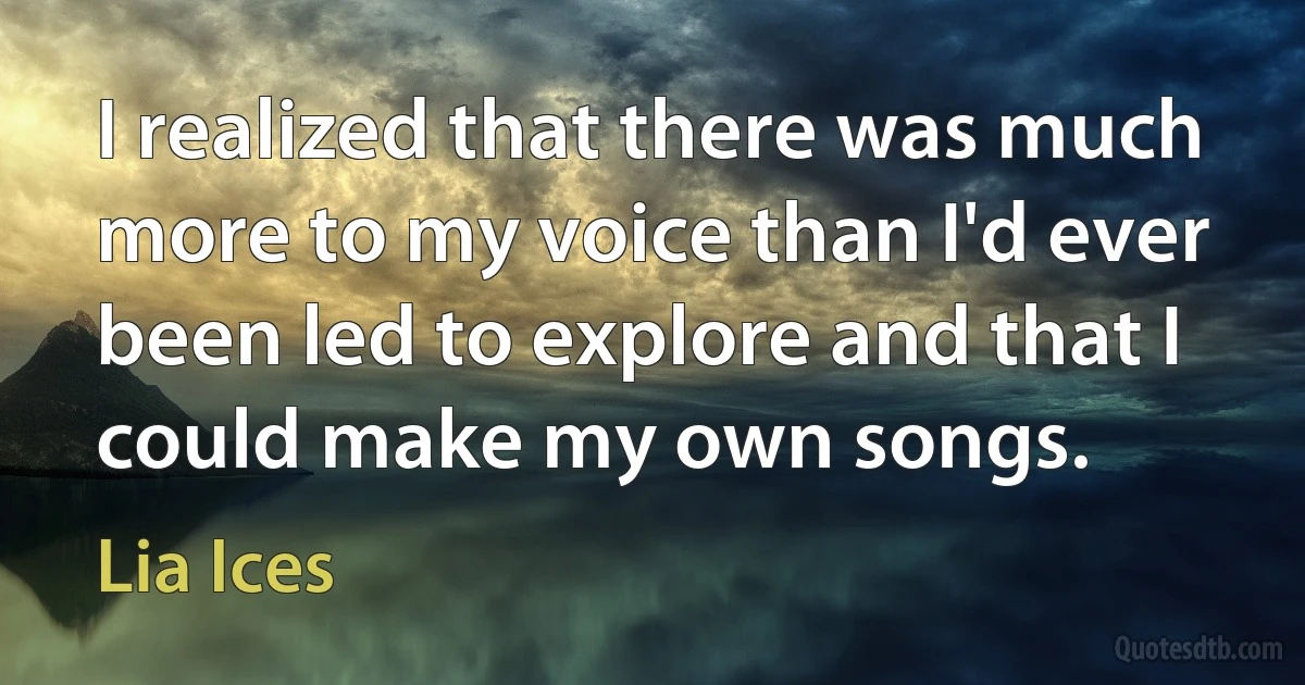 I realized that there was much more to my voice than I'd ever been led to explore and that I could make my own songs. (Lia Ices)