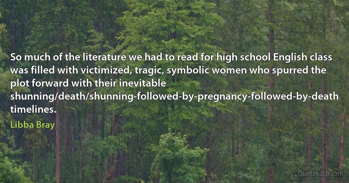 So much of the literature we had to read for high school English class was filled with victimized, tragic, symbolic women who spurred the plot forward with their inevitable shunning/death/shunning-followed-by-pregnancy-followed-by-death timelines. (Libba Bray)