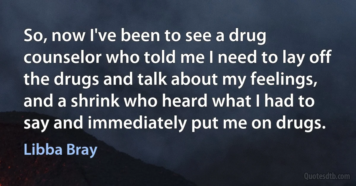 So, now I've been to see a drug counselor who told me I need to lay off the drugs and talk about my feelings, and a shrink who heard what I had to say and immediately put me on drugs. (Libba Bray)