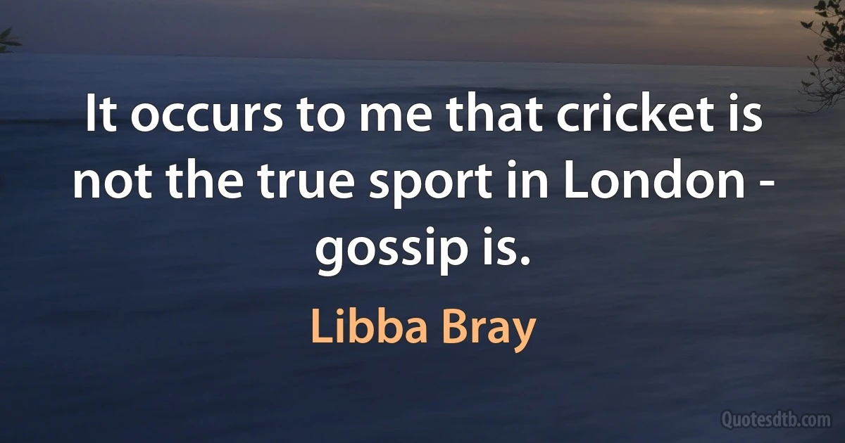 It occurs to me that cricket is not the true sport in London - gossip is. (Libba Bray)