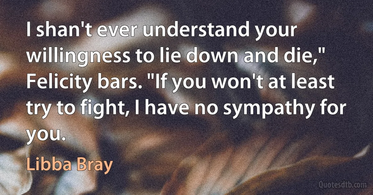 I shan't ever understand your willingness to lie down and die," Felicity bars. "If you won't at least try to fight, I have no sympathy for you. (Libba Bray)