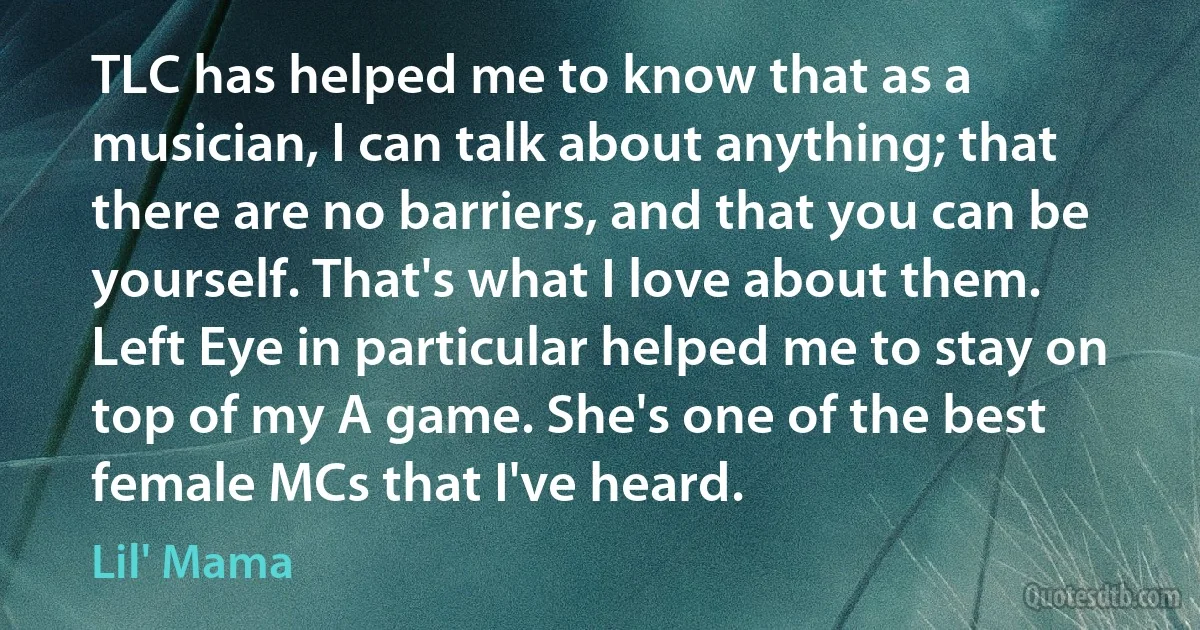TLC has helped me to know that as a musician, I can talk about anything; that there are no barriers, and that you can be yourself. That's what I love about them. Left Eye in particular helped me to stay on top of my A game. She's one of the best female MCs that I've heard. (Lil' Mama)