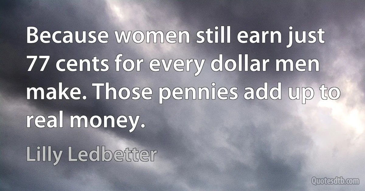 Because women still earn just 77 cents for every dollar men make. Those pennies add up to real money. (Lilly Ledbetter)