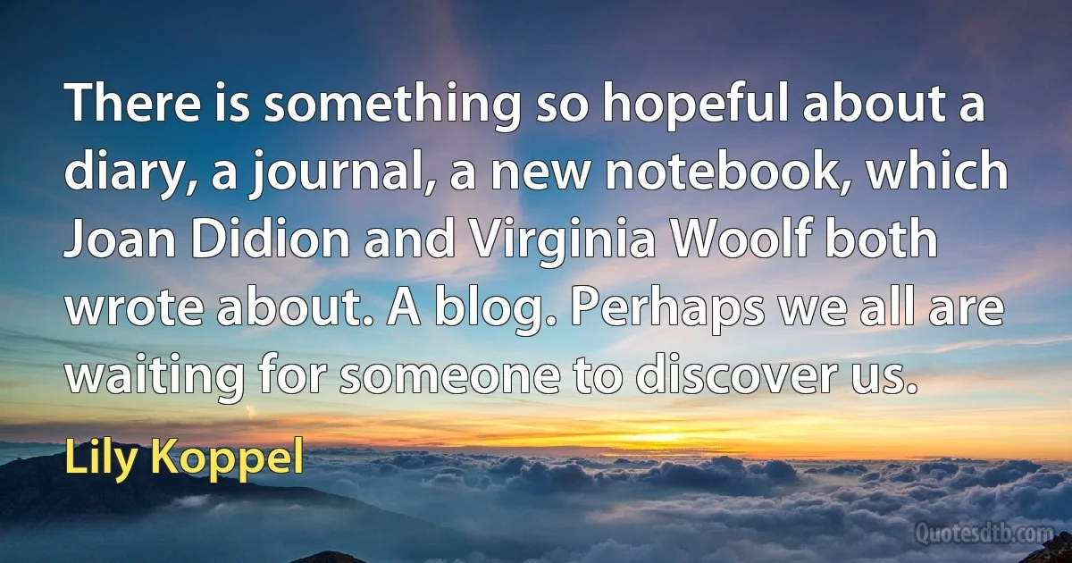 There is something so hopeful about a diary, a journal, a new notebook, which Joan Didion and Virginia Woolf both wrote about. A blog. Perhaps we all are waiting for someone to discover us. (Lily Koppel)